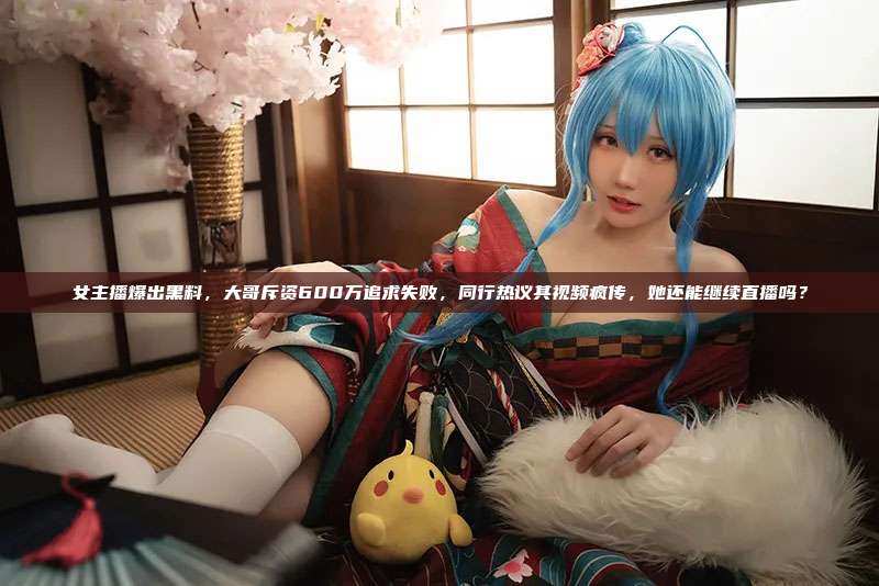 女主播爆出黑料,大哥斥资600万追求失败,同行热议其视频疯传,她还能继续直播吗?