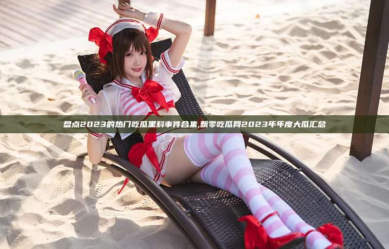 盘点2023的热门吃瓜黑料事件合集,飘零吃瓜网2023年年度大瓜汇总