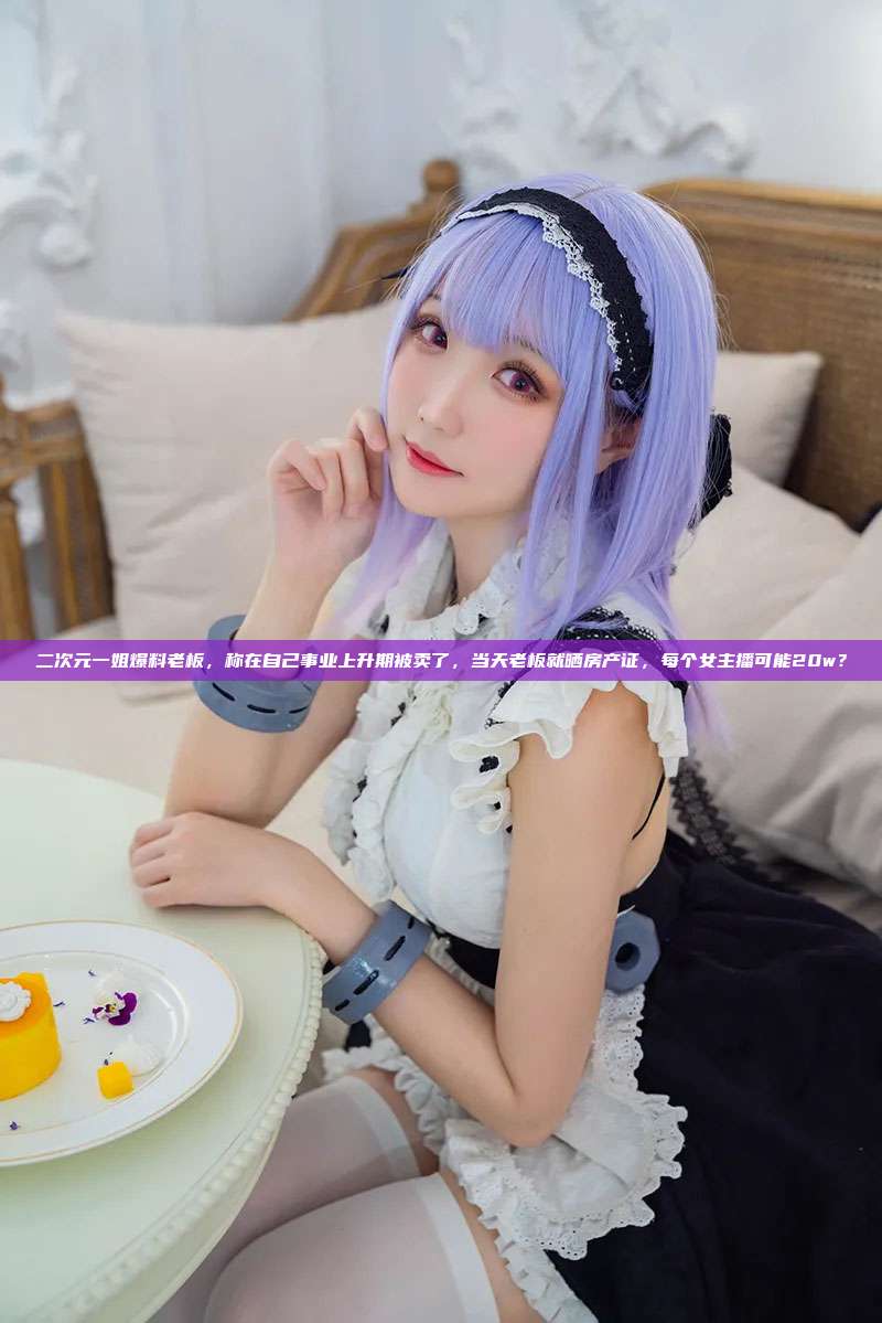 二次元一姐爆料老板，称在自己事业上升期被卖了，当天老板就晒房产证，每个女主播可能20w？