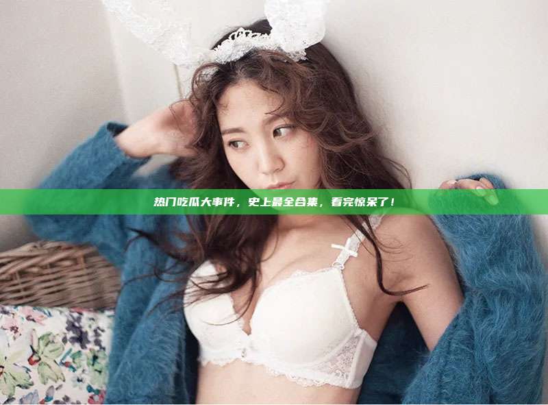 热门吃瓜大事件，史上最全合集，看完惊呆了！