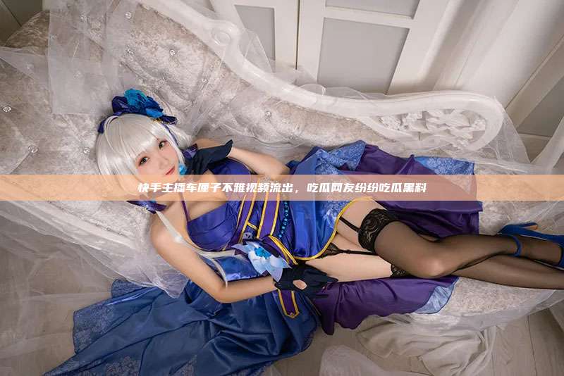 快手主播车厘子不雅视频流出，吃瓜网友纷纷吃瓜黑料